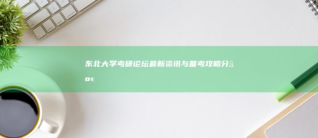 东北大学考研论坛：最新资讯与备考攻略分享